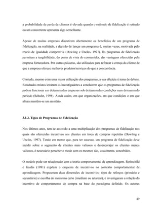a probabilidade de perda de clientes é elevada quando o estímulo de fidelização é retirado
ou um concorrente apresenta algo semelhante.

Apesar de muitas empresas discutirem abertamente os benefícios de um programa de
fidelização, na realidade, a decisão de lançar um programa é, muitas vezes, motivada pelo
receio de igualdade competitiva (Dowling e Uncles, 1997). Os programas de fidelização
permitem a tangibilidade, do ponto de vista do consumidor, das vantagens oferecidas pela
empresa fornecedora. Por outras palavras, são utilizados para reforçar a crença do cliente de
que a empresa oferece melhores produtos/serviços do que a concorrência.

Contudo, mesmo com uma maior utilização dos programas, a sua eficácia é tema de debate.
Resultados mistos levaram os investigadores a concluírem que os programas de fidelização
podem funcionar em determinadas empresas sob determinadas condições num determinado
período (Schultz, 1998). Ainda assim, em que organizações, em que condições e em que
altura mantêm-se um mistério.

3.1.2. Tipos de Programas de Fidelização

Nos últimos anos, tem-se assistido a uma multiplicação dos programas de fidelização nos
quais são oferecidas incentivos aos clientes em troca de compras repetidas (Dowling e
Uncles, 1997). Tendo em mente que, para ter sucesso, um programa de fidelização deve
incidir sobre o segmento de clientes mais valiosos e desencorajar os clientes menos
valiosos, é necessário perceber o modo com os mesmos são, usualmente, concebidos.

O modelo pode ser relacionado com a teoria comportamental de aprendizagem. Rothschild
e Gaidis (1981) expõem o esquema de incentivos no contexto comportamental de
aprendizagem. Propuseram duas dimensões de incentivos: tipos de reforços (primário e
secundário) e escolha do momento certo (imediato ou retardar), e investigaram a relação do
incentivo de comportamento de compra na base do paradigma definido. Os autores

49

 