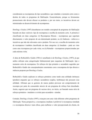consideraram as recompensas do tipo secundárias e que retardam o momento certo como o
destino de todos os programas de fidelização. Essencialmente, porque as ferramentas
promocionais não devem ofuscar os produtos e, por seu turno, os incentivos devem ser
minimizados no desenvolvimento de recompensas.

Dowling e Uncles (1997) desenharam um modelo conceptual de programas de fidelização
baseado em duas variáveis: tipo de recompensa e escolha do momento certo. A primeira é
classificada em duas categorias: (i) Recompensa Directa - recompensas que suportam
directamente o valor proposto de um determinado produto; ou (ii) Indirecta - refere-se a
incentivos que não são relevantes com o produto. Por sua vez, a escolha do momento certo
de recompensa é também classificada em duas categorias: (i) Imediato - pode ser visto
como uma recompensa por cada visita; ou (ii) Retardar - recompensas proporcionadas por
cada enésima visita.

A ideia de Rothschild e Gaidis (1981) é semelhante à de Dowling e Uncles, (1997), já que
ambos utilizam uma categorização bidimensional para esquemas de fidelização: tipo e
momento certo da recompensa. Os reforços do tipo primário e secundário sugeridos por
Rothschild e Gaidis são conceptualmente consistentes com a recompensa do tipo directo e
indirecto proposto por Dowling e Uncles.

Rothschild e Gaidis explicam os reforços primários como tendo uma utilidade intrínseca
(produto) enquanto que os reforços secundários (cupões, lembrança) não possuem essa
utilidade. Afirmam que os gestores de marca podem provocar um comportamento de
recompra por parte do consumidor através de um programa de reforço bem desenhado.
Assim, sugerem que um programa de sucesso deve, no início, ser baseado numa série de
reforços primários - imediatos e evoluir para secundário - retardar.

Contudo, Dowling e Uncles (1997), avançam com uma visão diferente sobre programas de
fidelização. Nesta perspectiva, a recompensa imediata é preferível à recompensa retardada
e a recompensa directa é mais eficaz, para melhorar o valor percepcionado do cliente, do

50

 