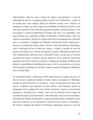 Adicionalmente, tendo em conta o número de empresas que participam e o grau de
implicação das mesmas, os programas podem classificar em: (i) Multimarca - surgem de
um acordo entre várias empresas líderes em diferentes sectores, com o objectivo de
fornecerem ao titular uma oferta ampla em possibilidades de obtenção de pontos e, por
outro lado, repartem os custos derivados da gestão do programa e obtenção de pontos. Uma
desvantagem é a perda de identificação da insígnia, que cede a sua notoriedade a uma
marca diferente que a representa no âmbito da fidelização; (ii) Marca própria - têm a sua
origem na necessidade e intenção de a empresa desenvolver um programa que a represente
junto ao consumidor. O programa de fidelização é gerido pela própria empresa que o
financia ou, mediante um acordo, cedido a terceiros. Com fins puramente instrumentais,
como a exploração da base de dados dos clientes, a criação e execução do resto dos
processos de relação com os clientes; (iii) Sectoriais - perante a dificuldade de oferecer um
valor verdadeiramente diferencial para o consumidor e dado o elevado grau de inovação
necessário para manter o programa, algumas empresas e marcas optam por desenvolver
programas mistos com o intuito de acumular as vantagens dos programas multimarca, sem
perderem a possibilidade de identificação da marca, e dos de marca própria, ao cair mais
numa promoção continuada que desvirtua o próprio conceito de programa de fidelização
(Lara e Casado, 2002)

Os investigadores Berry e Parasuraman (1991) apresentaram um esquema, que deve ser
tido em conta na questão de retenção de clientes através de programas de fidelização,
baseado em quatro dimensões: (i) Financeiras - através da atribuição de um preço mais
estável e competitivo para aquisições em maior volume e mais frequentes, quando em
comparação com as condições dos novos clientes; (ii) Sociais - manter um envolvimento
permanente e individual com o cliente e entre eles em ambientes fora do âmbito da
actividade da empresa; (iii) Customização - obter informações sobre as reais necessidades e
preferências dos clientes, posteriormente, a empresa pode personalizar os produtos/serviços
para irem de encontro, ou até anteciparem, às expectativas dos clientes; (iv) Estruturais diz respeito à integração de sistemas de informação, equipamentos, processos, o nível de

52

 
