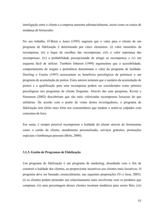 interligação entre o cliente e a empresa aumenta substancialmente, assim como os custos de
mudança de fornecedor.

No seu trabalho, O´Brien e Jones (1995) sugerem que o valor para o cliente de um
programa de fidelização é determinado por cinco elementos: (i) valor monetário da
recompensa; (ii) o leque de escolhas das recompensas; (iii) o valor esperança das
recompensas; (iv) a probabilidade percepcionada de atingir as recompensa; e (v) um
esquema fácil de utilizar. Também Johnson (1999) argumentou que a acessibilidade,
comportamento de resgate e pertinência determinam o valor do programa de lealdade.
Dowling e Uncles (1997) acrescentam os benefícios psicológicos de pertencer a um
programa de acumulação de pontos. Estes autores notaram que o sumário da acumulação de
pontos e a qualificação para uma recompensa podem ser considerados como prêmios
psicológicas nos programas de cliente frequente. Através das suas pesquisas, Kivetz e
Simonson (2002) descobriram que são mais valorizadas recompensas luxuosas do que
utilitárias. De acordo com o ponto de vistas destes investigadores, o programa de
fidelização tem efeito mais forte nos consumidores que tendem a sentir-se culpados com
consumos de luxo.

Em suma, é sempre possível recompensar a lealdade do cliente através de ferramentas
como o cartão de cliente, atendimento personalizado, serviços gratuitos, promoções
especiais e lembranças pessoais (Brito, 2000).

3.1.3. Gestão de Programas de Fidelização

Um programa de fidelização é um programa de marketing, desenhado com o fim de
construir a lealdade dos clientes, ao proporcionar incentivos aos clientes mais lucrativos. O
programa deve ser baseado, essencialmente, nas seguintes proposições (Yi e Jeon, 2003):
(i) os clientes podem pretender um relacionamento mais envolvente com os produtos que
compram; (ii) uma percentagem desses clientes mostram tendência para serem fiéis; (iii)

53

 