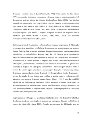 de suporte - construir a base de dados (Nascimento, 1996), treinar equipas (Rocha e Veloso,
1999), implementar sistemas de comunicação eficazes e conceber uma estrutura acessível,
do ponto de vista do cliente, de obtenção dos benefícios (Brito, 2000); (ix) viabilizar
materiais de comunicação com características especiais - devem permitir uma coerência
entre o que se diz e o que se faz e envolver os clientes através de um diálogo permanente
(Nascimento, 1996, Rocha e Veloso, 1999; Brito, 2000); (x) desenvolver mecanismos de
avaliação regular - que permita, à empresa comparar os custos do programa com os
benefícios que obtém (Rocha e Veloso, 1999; Brito, 2000); (xi) actualizar
permanentemente os benefícios (Brito, 2000).

De forma a ser possível determinar a eficácia a longo prazo de um programa de fidelização,
a empresa deve quantificar a influência do programa no comportamento de compras
futuras. Deve verificar-se que os resultados financeiros positivos do programa excedem o
investimento efectuado (Bolton e Kannan, 2000). Para tal, é crucial que a empresa tenha
noção do custo de conseguir, por segmentos de mercado, um cliente novo e o que se deixa
de facturar com os clientes perdidos. A empresa deve ter uma visão correcta dos custos de
fidelização e, posteriormente, compará-los aos benefícios. Basicamente, os gastos estão
associados a despesas em: (i) Suporte administrativo - necessário para obter os perfis de
compra dos clientes e para estabelecer a comunicações (Exemplo: revista mensal, extracto
de pontos a todos os clientes, linhas de apoio); (ii) Recuperação de clientes descontentes através da criação de um sistema que verifique e atenda todas as reclamações; (iii)
Vantagens - presentes ou descontos para os clientes (Huete, 1998). O autor Partch (1994)
referiu que os programas de fidelização podem aumentar os custos operacionais, ao
adicionarem despesas administrativas, sem se traduzirem numa margem competitiva, no
caso limite em que todas as empresas sejam forçadas a oferecer programas de fidelização,
tal como outra promoção de curto prazo.

Os programas de fidelização são usualmente introduzidos com o fim de construir a lealdade
do cliente, através da planificação do esquema de recompensa baseado no histórico de
compra do cliente (Yi e Jeon, 2003). Contudo, um programa de fidelização, após ser

55

 