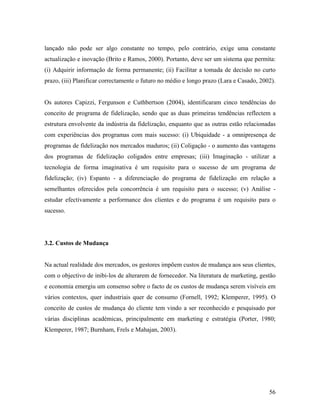 lançado não pode ser algo constante no tempo, pelo contrário, exige uma constante
actualização e inovação (Brito e Ramos, 2000). Portanto, deve ser um sistema que permita:
(i) Adquirir informação de forma permanente; (ii) Facilitar a tomada de decisão no curto
prazo, (iii) Planificar correctamente o futuro no médio e longo prazo (Lara e Casado, 2002).

Os autores Capizzi, Fergunson e Cuthbertson (2004), identificaram cinco tendências do
conceito de programa de fidelização, sendo que as duas primeiras tendências reflectem a
estrutura envolvente da indústria da fidelização, enquanto que as outras estão relacionadas
com experiências dos programas com mais sucesso: (i) Ubiquidade - a omnipresença de
programas de fidelização nos mercados maduros; (ii) Coligação - o aumento das vantagens
dos programas de fidelização coligados entre empresas; (iii) Imaginação - utilizar a
tecnologia de forma imaginativa é um requisito para o sucesso de um programa de
fidelização; (iv) Espanto - a diferenciação do programa de fidelização em relação a
semelhantes oferecidos pela concorrência é um requisito para o sucesso; (v) Análise estudar efectivamente a performance dos clientes e do programa é um requisito para o
sucesso.

3.2. Custos de Mudança

Na actual realidade dos mercados, os gestores impõem custos de mudança aos seus clientes,
com o objectivo de inibi-los de alterarem de fornecedor. Na literatura de marketing, gestão
e economia emergiu um consenso sobre o facto de os custos de mudança serem visíveis em
vários contextos, quer industriais quer de consumo (Fornell, 1992; Klemperer, 1995). O
conceito de custos de mudança do cliente tem vindo a ser reconhecido e pesquisado por
várias disciplinas académicas, principalmente em marketing e estratégia (Porter, 1980;
Klemperer, 1987; Burnham, Frels e Mahajan, 2003).

56

 