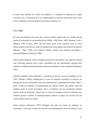 O termo aqui utilizado de “custos de mudança” é a tradução da expressão em inglês
switching costs. A expressão deve ser compreendida, no decorrer do presente texto, como
custos à mudança, custos de mudança, barreiras à mudança, etc.

3.2.1. Noção

Os custos de mudança são custos que o cliente enfrenta, apenas uma vez, quando decide
mudar de fornecedor de um produto/serviço (Porter, 1980; Kiser, 2002; Burnham, Frels e
Mahajan, 2003; Caruana, 2004). De uma forma geral, existe consenso entre os vários
autores quanto ao facto de os custos de mudança não terem apenas uma natureza económica
(Morgan e Hunt, 1994), mas poderem também assumir uma natureza psicológica e
emocional (Sharma e Patterson, 2000).

Antes de uma compra os custos à mudança parecem ser inexistentes, mas, depois da mesma
estar efectuada, parecem haver custos escondidos que são directamente impostos pela
empresa ou indirectamente pela própria natureza do produto/serviço comprado (Klemperer,
1987).

Inúmeras pesquisas foram dedicadas a classificar os tipos de custos de mudança. Já em
1959, Thibault e Kelley sublinhavam os custos de pesquisa incorridos no processo de
selecção de um novo fornecedor como um contributo para a manutenção da relação. Mas, o
termo “custos de mudança” foi popularizado por Jackson (1985), que definiu custos de
mudança como os custos psicológico, físico e económico que um consumidor enfrenta
quando muda de fornecedor. Sugere que os custos de mudança são provavelmente mais
elevados quando o produto é tecnologicamente complexo e requer um elevado nível de
serviço proporcionado ao cliente.

Neste contexto, Klemperer (1987) distinguiu três tipos de custos de mudança: (i)
Transacção - custos que ocorrem no início de um relacionamento com uma empresa e, por

57

 