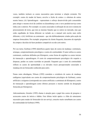 vezes, também incluem os custos necessários para terminar a relação existente. Por
exemplo: custos de mudar de banco, envolve o fecho de contas e a abertura de outras
noutro banco; (ii) Aprendizagem - representam o esforço desenvolvido pelo consumidor
para atingir o mesmo nível de conforto ou desembaraço com o novo produto/serviço como
tinha com o anterior. Por exemplo: os custos associados à utilização de um novo sistema de
processamento de texto, que tem as mesmas funções que os outros no mercado, mas que
estão espalhadas de forma diferente no teclado ou o manual está escrito num estilo
diferente; e (iii) Artificiais ou contratuais - que são deliberadamente criados pela acção da
empresa fornecedora. Por exemplo: programas de cliente frequente, descontos de repetição
da compra e decisões de fazer produtos compatíveis ou não com outros.

Por seu turno, Guiltnan (1989) identificou quatro tipos de custos de mudança: contratuais,
arranque, comprometimento psicológico e custos de continuidade. O autor utiliza os custos
contratuais, conforme definidos por Klemperer, como forma de englobar os custos iniciais
de transacção e aprendizagem. O custo de comprometimento psicológico diz respeito a
despesas, perdas ou custos ocorridas no passado. Enquanto que o custo de continuidade
reflecte os custos de oportunidade e os elevados riscos percepcionados associados à
mudança de um fornecedor conhecido para outro.

Numa outra abordagem, Nilssen (1992) considera a existência de custos de mudança
endógenos (equivalente aos custos de comprometimento psicológico de Guiltnan), custos
artificiais e exógenos (corresponde aos custos artificiais e contratuais de Klemperer), custos
de transacção e aprendizagem (estes últimos possuem o mesmo sentido da designação
fornecida por Klemperer).

Adicionalmente, Gremler (1995) chama à atenção para o papel dos custos de pesquisa e
acrescenta custos de inércia e hábito. Este último inclui apatia e a falta de entusiasmo
necessário para mudar de fornecedor de um serviço, conceito muito semelhante aos custos
de continuidade de Guiltnan (1989).

58

 