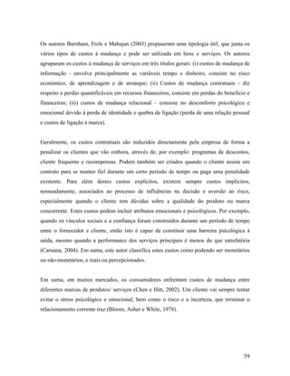Os autores Burnham, Frels e Mahajan (2003) propuseram uma tipologia útil, que junta os
vários tipos de custos à mudança e pode ser utilizada em bens e serviços. Os autores
agruparam os custos à mudança de serviços em três títulos gerais: (i) custos de mudança de
informação - envolve principalmente as variáveis tempo e dinheiro, consiste no risco
económico, de aprendizagem e de arranque; (ii) Custos de mudança contratuais - diz
respeito a perdas quantificáveis em recursos financeiros, consiste em perdas do beneficio e
financeiras; (iii) custos de mudança relacional – consiste no desconforto psicológico e
emocional devido à perda de identidade e quebra de ligação (perda de uma relação pessoal
e custos de ligação à marca).

Geralmente, os custos contratuais são induzidos directamente pela empresa de forma a
penalizar os clientes que vão embora, através de, por exemplo: programas de descontos,
cliente frequente e recompensas. Podem também ser criados quando o cliente assina um
contrato para se manter fiel durante um certo período de tempo ou paga uma penalidade
existente. Para além destes custos explícitos, existem sempre custos implícitos,
nomeadamente, associados ao processo de influências na decisão e aversão ao risco,
especialmente quando o cliente tem dúvidas sobre a qualidade do produto ou marca
concorrente. Estes custos podem incluir atributos emocionais e psicológicos. Por exemplo,
quando os vínculos sociais e a confiança foram construídos durante um período de tempo
entre o fornecedor e cliente, então isto é capaz de constituir uma barreira psicológica à
saída, mesmo quando a performance dos serviços principais é menos do que satisfatória
(Caruana, 2004). Em suma, este autor classifica estes custos como podendo ser monetários
ou não-monetários, e reais ou percepcionados.

Em suma, em muitos mercados, os consumidores enfrentam custos de mudança entre
diferentes marcas de produtos/ serviços (Chen e Hitt, 2002). Um cliente vai sempre tentar
evitar o stress psicológico e emocional, bem como o risco e a incerteza, que terminar o
relacionamento corrente traz (Bloom, Asher e White, 1978).

59

 