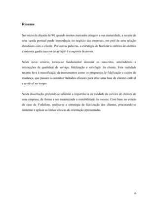 Resumo
No início da década de 90, quando muitos mercados atingem a sua maturidade, a receita de
uma venda pontual perde importância no negócio das empresas, em prol de uma relação
duradoura com o cliente. Por outras palavras, a estratégia de fidelizar a carteira de clientes
existentes ganha terreno em relação à conquista de novos.

Neste novo cenário, tornou-se fundamental dominar os conceitos, antecedentes e
interacções de qualidade de serviço, fidelização e satisfação do cliente. Esta realidade
recente leva à massificação de instrumentos como os programas de fidelização e custos de
mudança, que passam a constituir métodos eficazes para criar uma base de clientes estável
e rentável no tempo.

Nesta dissertação, pretende-se salientar a importância da lealdade da carteira de clientes de
uma empresa, de forma a ser maximizada a rentabilidade da mesma. Com base no estudo
do caso da Vodafone, analisa-se a estratégia de fidelização dos clientes, procurando-se
sustentar e aplicar as linhas teóricas de orientação apresentadas.

6

 
