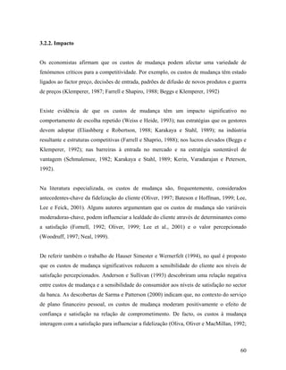 3.2.2. Impacto

Os economistas afirmam que os custos de mudança podem afectar uma variedade de
fenómenos críticos para a competitividade. Por exemplo, os custos de mudança têm estado
ligados ao factor preço, decisões de entrada, padrões de difusão de novos produtos e guerra
de preços (Klemperer, 1987; Farrell e Shapiro, 1988; Beggs e Klemperer, 1992)

Existe evidência de que os custos de mudança têm um impacto significativo no
comportamento de escolha repetido (Weiss e Heide, 1993); nas estratégias que os gestores
devem adoptar (Eliashberg e Robertson, 1988; Karakaya e Stahl, 1989); na indústria
resultante e estruturas competitivas (Farrell e Shaprio, 1988); nos lucros elevados (Beggs e
Klemperer, 1992); nas barreiras à entrada no mercado e na estratégia sustentável de
vantagem (Schmalensee, 1982; Karakaya e Stahl, 1989; Kerin, Varadarajan e Peterson,
1992).

Na literatura especializada, os custos de mudança são, frequentemente, considerados
antecedentes-chave da fidelização do cliente (Oliver, 1997; Bateson e Hoffman, 1999; Lee,
Lee e Feick, 2001). Alguns autores argumentam que os custos de mudança são variáveis
moderadoras-chave, podem influenciar a lealdade do cliente através de determinantes como
a satisfação (Fornell, 1992; Oliver, 1999; Lee et al., 2001) e o valor percepcionado
(Woodruff, 1997; Neal, 1999).

De referir também o trabalho de Hauser Simester e Wernerfelt (1994), no qual é proposto
que os custos de mudança significativos reduzem a sensibilidade do cliente aos níveis de
satisfação percepcionados. Anderson e Sullivan (1993) descobriram uma relação negativa
entre custos de mudança e a sensibilidade do consumidor aos níveis de satisfação no sector
da banca. As descobertas de Sarma e Patterson (2000) indicam que, no contexto do serviço
de plano financeiro pessoal, os custos de mudança moderam positivamente o efeito de
confiança e satisfação na relação de comprometimento. De facto, os custos à mudança
interagem com a satisfação para influenciar a fidelização (Oliva, Oliver e MacMillan, 1992;

60

 