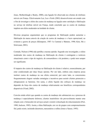 Jones, Mothersbaugh e Beatty, 2000), esta ligação foi observada nos clientes de telefones
móveis em França. Efectivamente Lee, Lee e Feick (2001) desenvolveram um estudo com
o fim de investigar o efeito dos custos de mudança na ligação entre satisfação e fidelização
no serviço de telefone móvel em França, tendo concluído que os custos de mudança
impõem um efeito moderador na lealdade do cliente.

Diversas pesquisas argumentam que os programas de fidelização podem aumentar a
fidelização da marca através da criação de custos de mudança e o lucro operacional, ao
evitarem a guerra de preços (Klemperer, 1987- b; Caminal e Matutes, 1990; Kim, Shi e
Srinivasan, 2001).

Contudo, Nielson (1996) não partilha a mesma opinião. Segundo este investigador, o efeito
moderador dos custos de mudança na fidelização do cliente é contingente a variáveis
situacionais como o tipo de negócio, de consumidores e de produtos, e pode nem sempre
ser significante.

O impacto dos custos de mudança na fidelização do cliente é relativo, essencialmente, por
estar condicionado por duas forças opostas. Por um lado, embora uma empresa possa
instituir custos de mudança na sua oferta comercial, por outro lado, os concorrentes
frequentemente elegem variadas estratégias e incentivos para assistir clientes potenciais a
ultrapassarem as barreiras. Em suma, o efeito líquido dos esforços de mudança vai
depender da força dos custos de mudança relativamente aos benefícios correspondentes
disponíveis (Viard, 2002).

Convém ainda referir que quando os custos de mudança são substanciais ou o processo de
mudança é especialmente doloroso, clientes insatisfeitos vão provavelmente manter uma
relação com o fornecedor de serviços actual e resistir à dissolução do relacionamento (Port,
1980; Jackson, 1985). Assim, a falsa fidelização, em vez de grupos com comprometimento
fiel, pode existir, incluindo desertores, mercenários e reféns (Jones e Sasser, 1995).

61

 