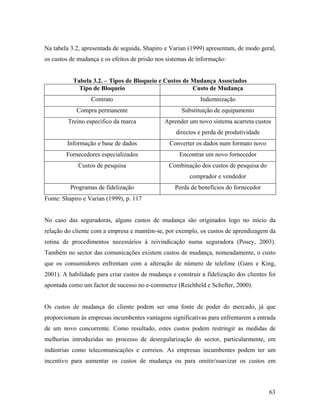 Na tabela 3.2, apresentada de seguida, Shapiro e Varian (1999) apresentam, de modo geral,
os custos de mudança e os efeitos de prisão nos sistemas de informação:

Tabela 3.2. – Tipos de Bloqueio e Custos de Mudança Associados
Tipo de Bloqueio
Custo de Mudança
Contrato

Indemnização

Compra permanente

Substituição de equipamento

Treino especifico da marca

Aprender um novo sistema acarreta custos
directos e perda de produtividade

Informação e base de dados

Converter os dados num formato novo

Fornecedores especializados

Encontrar um novo fornecedor

Custos de pesquisa

Combinação dos custos de pesquisa do
comprador e vendedor

Programas de fidelização

Perda de benefícios do fornecedor

Fonte: Shapiro e Varian (1999), p. 117

No caso das seguradoras, alguns custos de mudança são originados logo no início da
relação do cliente com a empresa e mantém-se, por exemplo, os custos de aprendizagem da
rotina de procedimentos necessários à reivindicação numa seguradora (Posey, 2003).
Também no sector das comunicações existem custos de mudança, nomeadamente, o custo
que os consumidores enfrentam com a alteração de número de telefone (Gans e King,
2001). A habilidade para criar custos de mudança e construir a fidelização dos clientes foi
apontada como um factor de sucesso no e-commerce (Reichheld e Schefter, 2000).

Os custos de mudança do cliente podem ser uma fonte de poder do mercado, já que
proporcionam às empresas incumbentes vantagens significativas para enfrentarem a entrada
de um novo concorrente. Como resultado, estes custos podem restringir as medidas de
melhorias introduzidas no processo de desregularização do sector, particularmente, em
indústrias como telecomunicações e correios. As empresas incumbentes podem ter um
incentivo para aumentar os custos de mudança ou para omitir/suavizar os custos em

63

 