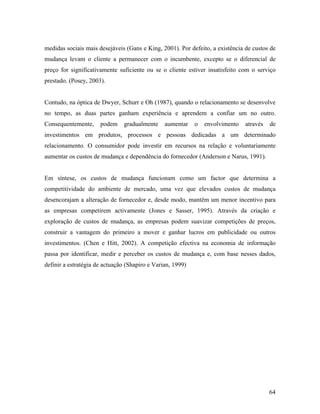 medidas sociais mais desejáveis (Gans e King, 2001). Por defeito, a existência de custos de
mudança levam o cliente a permanecer com o incumbente, excepto se o diferencial de
preço for significativamente suficiente ou se o cliente estiver insatisfeito com o serviço
prestado. (Posey, 2003).

Contudo, na óptica de Dwyer, Schurr e Oh (1987), quando o relacionamento se desenvolve
no tempo, as duas partes ganham experiência e aprendem a confiar um no outro.
Consequentemente,

podem

gradualmente

aumentar

o

envolvimento

através

de

investimentos em produtos, processos e pessoas dedicadas a um determinado
relacionamento. O consumidor pode investir em recursos na relação e voluntariamente
aumentar os custos de mudança e dependência do fornecedor (Anderson e Narus, 1991).

Em síntese, os custos de mudança funcionam como um factor que determina a
competitividade do ambiente de mercado, uma vez que elevados custos de mudança
desencorajam a alteração de fornecedor e, desde modo, mantêm um menor incentivo para
as empresas competirem activamente (Jones e Sasser, 1995). Através da criação e
exploração de custos de mudança, as empresas podem suavizar competições de preços,
construir a vantagem do primeiro a mover e ganhar lucros em publicidade ou outros
investimentos. (Chen e Hitt, 2002). A competição efectiva na economia de informação
passa por identificar, medir e perceber os custos de mudança e, com base nesses dados,
definir a estratégia de actuação (Shapiro e Varian, 1999)

64

 