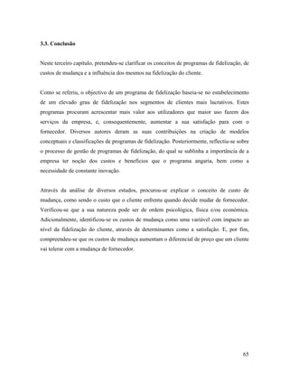 3.3. Conclusão

Neste terceiro capítulo, pretendeu-se clarificar os conceitos de programas de fidelização, de
custos de mudança e a influência dos mesmos na fidelização do cliente.

Como se referiu, o objectivo de um programa de fidelização baseia-se no estabelecimento
de um elevado grau de fidelização nos segmentos de clientes mais lucrativos. Estes
programas procuram acrescentar mais valor aos utilizadores que maior uso fazem dos
serviços da empresa, e, consequentemente, aumentar a sua satisfação para com o
fornecedor. Diversos autores deram as suas contribuições na criação de modelos
conceptuais e classificações de programas de fidelização. Posteriormente, reflectiu-se sobre
o processo de gestão de programas de fidelização, do qual se sublinha a importância de a
empresa ter noção dos custos e benefícios que o programa angaria, bem como a
necessidade de constante inovação.

Através da análise de diversos estudos, procurou-se explicar o conceito de custo de
mudança, como sendo o custo que o cliente enfrenta quando decide mudar de fornecedor.
Verificou-se que a sua natureza pode ser de ordem psicológica, física e/ou económica.
Adicionalmente, identificou-se os custos de mudança como uma variável com impacto ao
nível da fidelização do cliente, através de determinantes como a satisfação. E, por fim,
compreendeu-se que os custos de mudança aumentam o diferencial de preço que um cliente
vai tolerar com a mudança de fornecedor.

65

 