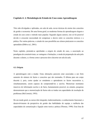 Capítulo 4: A Metodologia de Estudo de Caso como Aprendizagem

Têm sido divulgadas e aplicadas, em sala de aula, novas técnicas de ensino dos conceitos
de gestão e economia. De uma forma geral, as modernas formas de aprendizagem elegem o
estudo de caso como o método mais popular. Segundo alguns autores, isto só foi possível
devido à crescente necessidade de compensar o desvio entre os conceitos teóricos e a
prática. Por outras palavras, o estudo de caso possibilita aos alunos praticarem os conceitos
aprendidos (Dibb et al., 2001).

Neste capítulo, pretende-se aprofundar a origem do estudo de caso, a associação ao
paradigma do construtivismo, as vantagens e limitações, o modo de preparação da aula pelo
docente e alunos, e a forma como o processo deve decorrer em sala de aula.

4.1. Origem

A aprendizagem está a mudar. Estas alterações parecem estar associadas a um forte
aumento do número de factos e conceitos que são ensinados. O dilema para um corpo
docente é, pois, como ajudar os estudantes a aprenderem os factos necessários e,
simultaneamente, serem capazes de compreendê-los e usá-los. Memorizar montantes
massivos de informação escrita é, de facto, humanamente possível, no entanto, pesquisas
demonstraram que a memorização de factos não se traduz em capacidades de resolução de
problemas (McCormick, 1993).

De um modo geral, os cursos têm integrado, tradicionalmente, o conhecimento funcional, o
desenvolvimento da perspectiva de gestão das habilidades de equipa, a melhoria das
capacidades de comunicação e ligação entre teoria e prática (Thomas, 1998). Esta lista de

67

 