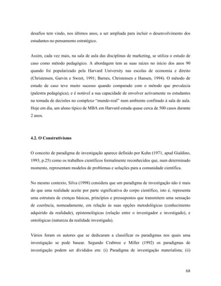 desafios tem vindo, nos últimos anos, a ser ampliada para incluir o desenvolvimento dos
estudantes no pensamento estratégico.

Assim, cada vez mais, na sala de aula das disciplinas de marketing, se utiliza o estudo de
caso como método pedagógico. A abordagem tem as suas raízes no início dos anos 90
quando foi popularizado pela Harvard University nas escolas de economia e direito
(Christensen, Garvin e Sweet, 1991; Barnes, Christensen e Hansen, 1994). O método de
estudo de caso teve muito sucesso quando comparado com o método que prevalecia
(palestra pedagógica), e é notável a sua capacidade de envolver activamente os estudantes
na tomada de decisões no complexo “mundo-real” num ambiente confinado à sala de aula.
Hoje em dia, um aluno típico de MBA em Harvard estuda quase cerca de 500 casos durante
2 anos.

4.2. O Construtivismo

O conceito de paradigma de investigação aparece definido por Kuhn (1971, apud Gialdino,
1993, p.25) como os trabalhos científicos formalmente reconhecidos que, num determinado
momento, representam modelos de problemas e soluções para a comunidade científica.

No mesmo contexto, Silva (1998) considera que um paradigma de investigação não é mais
do que uma realidade aceite por parte significativa do corpo científico, isto é, representa
uma estrutura de crenças básicas, princípios e pressupostos que transmitem uma sensação
de coerência, nomeadamente, em relação às suas opções metodológicas (conhecimento
adquirido da realidade), epistemológicas (relação entre o investigador e investigado), e
ontológicas (natureza da realidade investigada).

Vários foram os autores que se dedicaram a classificar os paradigmas nos quais uma
investigação se pode basear. Segundo Crabtree e Miller (1992) os paradigmas de
investigação podem ser divididos em: (i) Paradigma de investigação materialista; (ii)

68

 