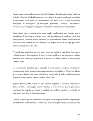 Paradigma de investigação construtivista; (iii) Paradigma de indagação crítica e ecológica.
Já Guba e Lincoln (1994) identificaram a coexistência de quatro paradigmas: positivista,
pós-positivista, teoria crítica e o construtivismo. Para Valles (1997) existem os seguintes
paradigmas de investigação: (i) Paradigma “prevalente”, “clássico”, “racionalista”,
“positivista”; (ii) Paradigma “emergente”, “alternativo”, “naturalista”, “interpretativo”.

Deste modo, surge o construtivismo como opção paradigmática que sustenta tanto a
metodologia de investigação utilizada como a de aprendizagem de estudo de casos. Este
paradigma não é baseado apenas no estudo do significado dos estados intencionais dos
indivíduos, mas também no das construções da própria realidade, ou seja, por outras
palavras, no significado dos actos.

A metodologia qualitativa que tem como ponto de partida a experiência, interpreta a
realidade sobre os diversos pontos de vista em causa. O objectivo não é encontrar verdades
absolutas, mas relatos que possibilitem a obtenção de dados; análises e interpretações
(Bruner, 1990).

Os construtivistas defendem que a aquisição de conhecimentos resulta de interpretações
consensuais de quem investiga, construídas num processo dialéctico. Assim, um diálogo
activo entre o docente e os alunos poderá levar à construção de vários e diferentes pontos
de vista dos implicados no assunto estudado (Silva, 1998).

Segundo Bruner (1990), através de uma estrutura cognitiva, o estudante selecciona os
dados, trabalha a informação, constrói hipótese e toma decisões, isto é, proporciona
significado às experiências (traduz a realidade em modelos mentais) e possibilita ao
indivíduo ir para além da informação obtida.

Convém salientar que são inúmeras as estratégias de investigação assentes no paradigma
construtivismo, nomeadamente, as entrevistas, observações participantes, histórias de vida,

69

 