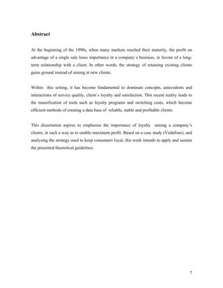 Abstract
At the beginning of the 1990s, when many markets reached their maturity, the profit on
advantage of a single sale loses importance in a company´s business, in favour of a longterm relationship with a client. In other words, the strategy of retaining existing clients
gains ground instead of aiming at new clients.

Within this setting, it has become fundamental to dominate concepts, antecedents and
interactions of service quality, client´s loyalty and satisfaction. This recent reality leads to
the massification of tools such as loyalty programs and switching costs, which become
efficient methods of creating a data base of reliable, stable and profitable clients.

This dissertation aspires to emphasise the importance of loyalty among a company’s
clients, in such a way as to enable maximum profit. Based on a case study (Vodafone), and
analysing the strategy used to keep consumers loyal, this work intends to apply and sustain
the presented theoretical guidelines.

7

 