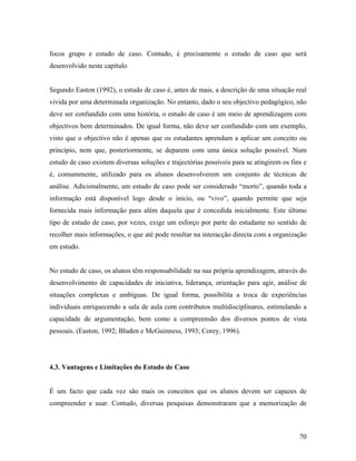 focos grupo e estudo de caso. Contudo, é precisamente o estudo de caso que será
desenvolvido neste capítulo

Segundo Easton (1992), o estudo de caso é, antes de mais, a descrição de uma situação real
vivida por uma determinada organização. No entanto, dado o seu objectivo pedagógico, não
deve ser confundido com uma história, o estudo de caso é um meio de aprendizagem com
objectivos bem determinados. De igual forma, não deve ser confundido com um exemplo,
visto que o objectivo não é apenas que os estudantes aprendam a aplicar um conceito ou
princípio, nem que, posteriormente, se deparem com uma única solução possível. Num
estudo de caso existem diversas soluções e trajectórias possíveis para se atingirem os fins e
é, comummente, utilizado para os alunos desenvolverem um conjunto de técnicas de
análise. Adicionalmente, um estudo de caso pode ser considerado “morto”, quando toda a
informação está disponível logo desde o início, ou “vivo”, quando permite que seja
fornecida mais informação para além daquela que é concedida inicialmente. Este último
tipo de estudo de caso, por vezes, exige um esforço por parte do estudante no sentido de
recolher mais informações, o que até pode resultar na interacção directa com a organização
em estudo.

No estudo de caso, os alunos têm responsabilidade na sua própria aprendizagem, através do
desenvolvimento de capacidades de iniciativa, liderança, orientação para agir, análise de
situações complexas e ambíguas. De igual forma, possibilita a troca de experiências
individuais enriquecendo a sala de aula com contributos multidisciplinares, estimulando a
capacidade de argumentação, bem como a compreensão dos diversos pontos de vista
pessoais. (Easton, 1992; Bluden e McGuinness, 1993; Corey, 1996).

4.3. Vantagens e Limitações do Estudo de Caso

É um facto que cada vez são mais os conceitos que os alunos devem ser capazes de
compreender e usar. Contudo, diversas pesquisas demonstraram que a memorização de

70

 