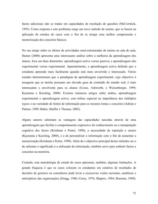 factos adicionais não se traduz em capacidades de resolução de questões (McCormick,
1993). Como resposta a este problema surge um novo método de ensino, que se baseia na
aplicação de estudos de casos com o fim de se atingir uma melhor compreensão e
memorização dos conceitos básicos.

No seu artigo sobre os efeitos de actividades semi-estruturadas de ensino na sala de aula,
Hamer (2000) apresenta uma interessante análise sobre a melhoria da aprendizagem dos
alunos, foca em duas dimensões: aprendizagem activa versus passiva; e aprendizagem não
experimental versus experimental. Aparentemente, a aprendizagem activa defende que o
estudante apreende mais facilmente quando está mais envolvido e interessado. Vários
estudos demonstraram que o paradigma de aprendizagem experimental, cujo objectivo é
assegurar que as tarefas possuam um elevado grau de conteúdo do mundo real, é mais
interessante e envolvente para os alunos (Cosse, Ashworth, e Weisenberger, 1999;
Kaynama e Keesling, 2000). Existem inúmeros artigos sobre ambos, aprendizagem
experimental e aprendizagem activa, com ênfase especial na importância dos múltiplos
inputs e na variedade de fontes de informação para os mesmos temas e conceitos (Adrian e
Palmer, 1999; Babin, Shaffer e Thomas, 2002).

Alguns autores salientam as vantagens das capacidades nascidas através de uma
aprendizagem que facilita o comportamento expressivo do conhecimento ou a manipulação
cognitiva dos factos (Krishnan e Porter, 1998), a necessidade de repetição e ensaio
(Kaynama e Keesling, 2000), e a de personalizar a informação com o fim de aumentar a
memorização (Krishnan e Porter, 1998). Além de o objectivo principal destes métodos ser o
de salientar o significado e a utilização da informação, também serve para embutir factos e
conceitos na memória.

Contudo, esta metodologia de estudo de casos apresenta, também, algumas limitações. A
grande fraqueza é que os casos colocam os estudantes em cenários de resultados de
decisões de gestores ou consultores pode levar a excessivas visões racionais, analíticas e
anticépticas das organizações (Gragg, 1940; Corey, 1976; Shapiro, 1984; Bonoma, 1989).

71

 