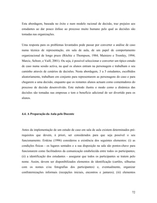 Esta abordagem, baseada no êxito e num modelo racional de decisão, traz prejuízo aos
estudantes ao dar pouco ênfase ao processo muito humano pelo qual as decisões são
tomadas nas organizações.

Uma resposta para os problemas levantados pode passar por converter a análise de caso
numa técnica de representação, em sala de aula, de um papel de comportamento
organizacional de longo prazo (Ritchie e Thompson, 1984; Mainiero e Tromley, 1994;
Marcic, Seltzer, e Vaill, 2001). Ou seja, é possível seleccionar e converter um típico estudo
de caso numa sessão activa, na qual os alunos entram na personagem e trabalham o seu
caminho através de cenários de decisões. Nesta abordagem, 3 a 5 estudantes, escolhidos
aleatoriamente, trabalham em conjunto para representarem as personagens do caso e para
chegarem a uma decisão, enquanto que os restantes alunos actuam como comentadores do
processo de decisão desenvolvido. Este método ilustra o modo como a dinâmica das
decisões são tomadas nas empresas e tem o benefício adicional de ser divertido para os
alunos.

4.4. A Preparação da Aula pelo Docente

Antes da implementação de um estudo de caso em sala de aula existem determinados prérequisitos que devem, à priori, ser considerados para que seja possível o seu
funcionamento. Erskine (1996) considerou a existência dos seguintes elementos: (i) as
condições físicas - os lugares sentados e a sua disposição na sala são pontos-chave para
funcionarem como facilitadores da comunicação estabelecida entre todos os participantes;
(ii) a identificação dos estudantes - assegurar que todos os participantes se tratem pelo
nome. Assim, devem ser disponibilizados elementos de identificação (cartões, silhuetas
com os nomes e/ou fotografias dos participantes) e, eventualmente, organizar
confraternizações informais (recepções iniciais, encontros e jantares); (iii) elementos

72

 