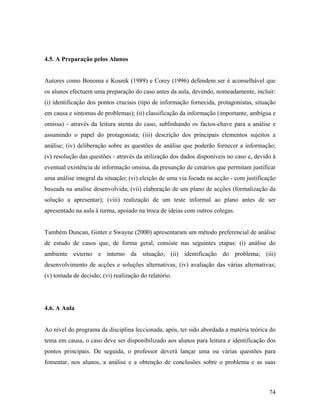 4.5. A Preparação pelos Alunos

Autores como Bonoma e Kosnik (1989) e Corey (1996) defendem ser é aconselhável que
os alunos efectuem uma preparação do caso antes da aula, devendo, nomeadamente, incluir:
(i) identificação dos pontos cruciais (tipo de informação fornecida, protagonistas, situação
em causa e sintomas de problemas); (ii) classificação da informação (importante, ambígua e
omissa) - através da leitura atenta do caso, sublinhando os factos-chave para a análise e
assumindo o papel do protagonista; (iii) descrição dos principais elementos sujeitos a
análise; (iv) deliberação sobre as questões de análise que poderão fornecer a informação;
(v) resolução das questões - através da utilização dos dados disponíveis no caso e, devido à
eventual existência de informação omissa, da presunção de cenários que permitam justificar
uma análise integral da situação; (vi) eleição de uma via focada na acção - com justificação
baseada na analise desenvolvida; (vii) elaboração de um plano de acções (formalização da
solução a apresentar); (viii) realização de um teste informal ao plano antes de ser
apresentado na aula à turma, apoiado na troca de ideias com outros colegas.

Também Duncan, Ginter e Swayne (2000) apresentaram um método preferencial de análise
de estudo de casos que, de forma geral, consiste nas seguintes etapas: (i) análise do
ambiente externo e interno da situação; (ii) identificação do problema; (iii)
desenvolvimento de acções e soluções alternativas; (iv) avaliação das várias alternativas;
(v) tomada de decisão; (vi) realização do relatório.

4.6. A Aula

Ao nível do programa da disciplina leccionada, após, ter sido abordada a matéria teórica do
tema em causa, o caso deve ser disponibilizado aos alunos para leitura e identificação dos
pontos principais. De seguida, o professor deverá lançar uma ou várias questões para
fomentar, nos alunos, a análise e a obtenção de conclusões sobre o problema e as suas

74

 