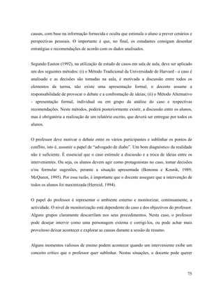 causas, com base na informação fornecida e oculta que estimula o aluno a prever cenários e
perspectivas pessoais. O importante é que, no final, os estudantes consigam desenhar
estratégias e recomendações de acordo com os dados analisados.

Segundo Easton (1992), na utilização de estudo de casos em sala de aula, deve ser aplicado
um dos seguintes métodos: (i) o Método Tradicional da Universidade de Harvard - o caso é
analisado e as decisões são tomadas na aula, é motivada a discussão entre todos os
elementos da turma, não existe uma apresentação formal, o docente assume a
responsabilidade de provocar o debate e a confrontação de ideias; (ii) o Método Alternativo
- apresentação formal, individual ou em grupo da análise do caso e respectivas
recomendações. Neste métodos, poderá posteriormente existir, a discussão entre os alunos,
mas é obrigatória a realização de um relatório escrito, que deverá ser entregue por todos os
alunos.

O professor deve motivar o debate entre os vários participantes e sublinhar os pontos de
conflito, isto é, assumir o papel de “advogado de diabo”. Um bom diagnóstico da realidade
não é suficiente. È essencial que o caso estimule a discussão e a troca de ideias entre os
intervenientes. Ou seja, os alunos devem agir como protagonistas no caso, tomar decisões
e/ou formular sugestões, perante a situação apresentada (Bonoma e Kosnik, 1989;
McQueen, 1995). Por essa razão, é importante que o docente assegure que a intervenção de
todos os alunos foi maximizada (Herreid, 1994).

O papel do professor é representar o ambiente externo e monitorizar, continuamente, a
actividade. O nível de monitorização está dependente do caso e dos objectivos do professor.
Alguns grupos claramente descarrilam nos seus procedimentos. Nesta caso, o professor
pode desejar intervir como uma personagem externa e corrigi-los, ou pode achar mais
proveitoso deixar acontecer e explorar as causas durante a sessão de resumo.

Alguns momentos valiosos de ensino podem acontecer quando um interveniente exibe um
conceito crítico que o professor quer sublinhar. Nestas situações, o docente pode querer

75

 