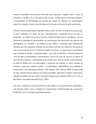 interpor comentários nesse preciso momento, para expressar a ligação entre a teoria da
disciplina e a prática, em vez de esperar pelo resumo. Um dos pontos fortes deste método é
a possibilidade de flexibilidade do docente em atingir um objectivo de aprendizagem
específico, enquanto ilustra o lado do processo da tomada de decisão de uma organização.

Diversos autores apresentaram sugestões sobre a forma de estar do docente na sala de aula,
na qual é debatido um estudo de caso. Nomeadamente, o professor deverá ser um: (i)
facilitador - no sentido em que deve motivar o debate de ideias entre os estudantes, criar um
ambiente de igualdade de oportunidade e de maximização das intervenções de cada um dos
participantes; (ii) treinador - na medida em que conduz a discussão numa determinada
direcção, que está claramente definida na sua mente (com base nos objectivos do estudo do
caso), procura desenvolver as técnicas de análise do aluno e, de igual modo, encaminhá-lo
para a tomada de decisão; (iii) demonstrador - com o fim de clarificar os diversos pontos de
vista de todos os participantes, essencialmente, através da acção de escrever no quadro as
mais diversas opiniões e estruturando-as de acordo com a fase do estudo. Adicionalmente,
no final do debate, deve ser apresentada a conclusão que sintetiza as varias tomadas de
decisão e respectivos cenários criados e, eventualmente, disponibilizar mais material de
leitura sobre o caso (Banoman e Kosnik, 1989; Hereid, 1994; Husock, 2000). Na parte final
da aula o docente deverá efectuar um sumário do debate, apresentar as lições e observações
retiradas da análise do caso, referir e justificar aspectos que poderiam falhar e ter a arte de
não impor a sua opinião pessoal (Corey, 1996).

Em suma, o estudo de caso deve permitir ao aluno aplicar os conceitos teóricos adquiridos a
uma situação prática, com a vantagem de complementar a fundamentação do seu processo
de decisão com a sua própria experiência pessoal.

76

 
