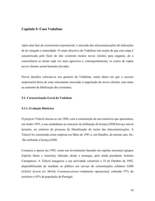 Capítulo 5: Caso Vodafone

Após uma fase de crescimento exponencial, o mercado das telecomunicações dá indicações
de ter atingido a maturidade. O corpo directivo da Vodafone tem noção de que esta etapa é
caracterizada pelo facto de não existirem muitos novos clientes para angariar, de a
concorrência se tornar cada vez mais agressiva e, consequentemente, os custos de captar
novos clientes serem bastante elevados.

Novos desafios colocam-se aos gestores da Vodafone, numa altura em que o sucesso
empresarial deixa de estar unicamente associado à angariação de novos clientes, mas antes
ao aumento da fidelização dos existentes.

5.1. Caracterização Geral da Vodafone

5.1.1. Evolução Histórica

O projecto Telecel iniciou-se em 1990, com a constituição de um consórcio que apresentou,
em Junho 1991, a sua candidatura ao concurso de atribuição da licença GSM/Serviço móvel
terrestre, no contexto do processo de liberalização do sector das telecomunicações. A
Telecel foi constituída como empresa em Maio de 1991 e, em Outubro, do mesmo ano, foi-lhe atribuída a licença GSM.

Começou a operar em 1992, como um investimento baseado em capitais nacionais (grupos
Espírito Santo e Amorim), liderado, desde o arranque, pelo ainda presidente António
Carrapatoso. A Telecel inaugurou a sua actividade comercial a 18 de Outubro de 1992,
disponibilizando de imediato ao público um serviço de comunicações celulares GSM
(Global System for Mobile Communications) totalmente operacional, cobrindo 57% do
território e 83% da população de Portugal.

79

 