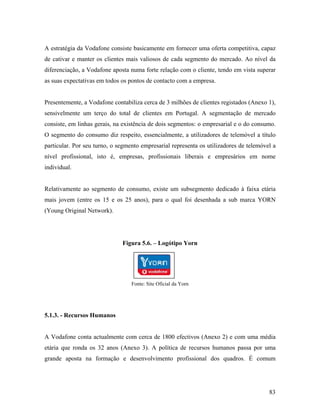 A estratégia da Vodafone consiste basicamente em fornecer uma oferta competitiva, capaz
de cativar e manter os clientes mais valiosos de cada segmento do mercado. Ao nível da
diferenciação, a Vodafone aposta numa forte relação com o cliente, tendo em vista superar
as suas expectativas em todos os pontos de contacto com a empresa.

Presentemente, a Vodafone contabiliza cerca de 3 milhões de clientes registados (Anexo 1),
sensivelmente um terço do total de clientes em Portugal. A segmentação de mercado
consiste, em linhas gerais, na existência de dois segmentos: o empresarial e o do consumo.
O segmento do consumo diz respeito, essencialmente, a utilizadores de telemóvel a título
particular. Por seu turno, o segmento empresarial representa os utilizadores de telemóvel a
nível profissional, isto é, empresas, profissionais liberais e empresários em nome
individual.

Relativamente ao segmento de consumo, existe um subsegmento dedicado à faixa etária
mais jovem (entre os 15 e os 25 anos), para o qual foi desenhada a sub marca YORN
(Young Original Network).

Figura 5.6. – Logótipo Yorn

Fonte: Site Oficial da Yorn

5.1.3. - Recursos Humanos

A Vodafone conta actualmente com cerca de 1800 efectivos (Anexo 2) e com uma média
etária que ronda os 32 anos (Anexo 3). A política de recursos humanos passa por uma
grande aposta na formação e desenvolvimento profissional dos quadros. É comum

83

 