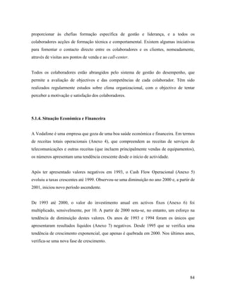 proporcionar às chefias formação específica de gestão e liderança, e a todos os
colaboradores acções de formação técnica e comportamental. Existem algumas iniciativas
para fomentar o contacto directo entre os colaboradores e os clientes, nomeadamente,
através de visitas aos pontos de venda e ao call-center.

Todos os colaboradores estão abrangidos pelo sistema de gestão do desempenho, que
permite a avaliação de objectivos e das competências de cada colaborador. Têm sido
realizados regularmente estudos sobre clima organizacional, com o objectivo de tentar
perceber a motivação e satisfação dos colaboradores.

5.1.4. Situação Económica e Financeira

A Vodafone é uma empresa que goza de uma boa saúde económica e financeira. Em termos
de receitas totais operacionais (Anexo 4), que compreendem as receitas de serviços de
telecomunicações e outras receitas (que incluem principalmente vendas de equipamentos),
os números apresentam uma tendência crescente desde o início de actividade.

Após ter apresentado valores negativos em 1993, o Cash Flow Operacional (Anexo 5)
evoluiu a taxas crescentes até 1999. Observou-se uma diminuição no ano 2000 e, a partir de
2001, iniciou novo período ascendente.

De 1993 até 2000, o valor do investimento anual em activos fixos (Anexo 6) foi
multiplicado, sensivelmente, por 10. A partir de 2000 nota-se, no entanto, um esforço na
tendência de diminuição destes valores. Os anos de 1993 e 1994 foram os únicos que
apresentaram resultados líquidos (Anexo 7) negativos. Desde 1995 que se verifica uma
tendência de crescimento exponencial, que apenas é quebrada em 2000. Nos últimos anos,
verifica-se uma nova fase de crescimento.

84

 