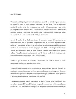 5.2. - O Mercado

O mercado celular português tem vindo a destacar-se devido ao facto de registar uma taxa
de penetração acima da média europeia (Anexos 8 e 9). Em 2003, a taxa de penetração
nominal do serviço móvel face à população total era de 105%, enquanto que a taxa média
da Europa Ocidental atingia os 84%. Excluindo-se os números inactivos e a utilização de
múltiplos números, a penetração real, medida como a percentagem de pessoas que utiliza
um telemóvel, era estimada em torno dos 84%, no mesmo ano.

Através da análise de evolução do número de assinantes (Anexo 10), constata-se um
mercado modesto para as operadoras nos primeiros anos de actividade. A partir de 1996,
assiste-se à transposição da barreira do meio milhão de utilizadores, essencialmente, como
resultado do lançamento dos cartões pré-pagos. Em 1997, a taxa de penetração atingia
valores, pela primeira vez, acima da média europeia, tendência que se manteve até aos dias
de hoje. Portugal apresenta, relativamente ao total da Europa, um dos índices mais elevados
de clientes com serviços pré-pagos, cerca de 80% do total.

Verifica-se que o número de chamadas e de minutos tem vindo a crescer de forma
proporcional ao número de assinantes (Anexo 11).

Um marco importante neste sector foi, sem dúvida, a entrada do 3º operador, em 1998, na
medida em que massificou o uso do telemóvel, nomeadamente, através da prática de preços
extremamente agressivos, obrigando a concorrência a reagir, contribuindo, assim, para que
a taxa de penetração atingisse valores superiores aos 30%.

É importante sublinhar o peso das receitas do serviço celular no PIB português, que
ascendeu a cerca de 2,4%, em 2003, o que comparado com um valor médio para a Europa
de cerca de 1,1%, demonstra que Portugal é um dos países com maior desenvolvimento no

85

 