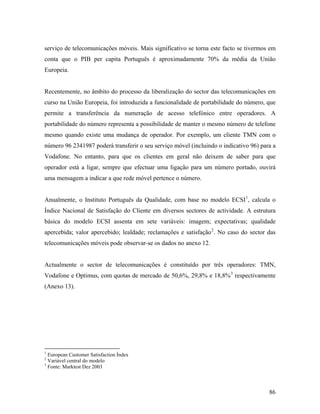 serviço de telecomunicações móveis. Mais significativo se torna este facto se tivermos em
conta que o PIB per capita Português é aproximadamente 70% da média da União
Europeia.

Recentemente, no âmbito do processo da liberalização do sector das telecomunicações em
curso na União Europeia, foi introduzida a funcionalidade de portabilidade do número, que
permite a transferência da numeração de acesso telefónico entre operadores. A
portabilidade do número representa a possibilidade de manter o mesmo número de telefone
mesmo quando existe uma mudança de operador. Por exemplo, um cliente TMN com o
número 96 2341987 poderá transferir o seu serviço móvel (incluindo o indicativo 96) para a
Vodafone. No entanto, para que os clientes em geral não deixem de saber para que
operador está a ligar, sempre que efectuar uma ligação para um número portado, ouvirá
uma mensagem a indicar a que rede móvel pertence o número.
Anualmente, o Instituto Português da Qualidade, com base no modelo ECSI 1, calcula o
Índice Nacional de Satisfação do Cliente em diversos sectores de actividade. A estrutura
básica do modelo ECSI assenta em sete variáveis: imagem; expectativas; qualidade
apercebida; valor apercebido; lealdade; reclamações e satisfação 2. No caso do sector das
telecomunicações móveis pode observar-se os dados no anexo 12.

Actualmente o sector de telecomunicações é constituído por três operadores: TMN,
Vodafone e Optimus, com quotas de mercado de 50,6%, 29,8% e 18,8% 3 respectivamente
(Anexo 13).

1

European Customer Satisfaction Índex
Variável central do modelo
3
Fonte: Marktest Dez 2003
2

86

 