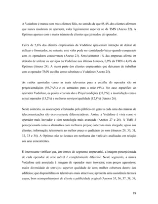 A Vodafone é marca com mais clientes fiéis, no sentido de que 85,4% dos clientes afirmam
que nunca mudaram de operador, valor ligeiramente superior ao da TMN (Anexo 22). A
Optimus aparece com o maior número de clientes que já mudou de operador.

Cerca de 5,6% dos clientes empresariais da Vodafone apresentam intenção de deixar de
utilizar o fornecedor, no entanto, este valor pode ser considerado baixo quando comparado
com os operadores concorrentes (Anexo 23). Sensivelmente 1% das empresas afirma ter
deixado de utilizar os serviços da Vodafone nos últimos 6 meses, 0,9% da TMN e 4,4% da
Optimus (Anexo 24). A maior parte dos clientes empresariais que deixaram de trabalhar
com o operador TMN escolhe como substituto a Vodafone (Anexo 25).

As razões apontadas como as mais relevantes para a escolha do operador são os
preços/condições (56,7%%) e os contactos para a rede (9%). No caso específico do
operador Vodafone, os pontos cruciais são o Preço/condições (37,2%); a insatisfação com o
actual operador (13,2%) e melhores serviços/qualidade (12,8%) (Anexo 26).

Neste contexto, as associações efectuadas pelo público em geral a cada uma das marcas de
telecomunicações são extremamente diferenciadoras. Assim, a Vodafone é vista como o
operador mais inovador e com tecnologia mais avançada (Anexos 27 e 28). À TMN é
percepcionada como a alternativa com melhores preços; cobertura mais alargada; apoio aos
clientes; informação; telemóveis ao melhor preço e qualidade de som (Anexos 29, 30, 31,
32, 33 e 34). A Optimus não se destaca em nenhuma das variáveis analisadas em relação
aos seus concorrentes.

É interessante verificar que, em termos do segmento empresarial, a imagem percepcionada
de cada operador de rede móvel é completamente diferente. Neste segmento, a marca
Vodafone está associada à imagem do operador mais inovador; com preços agressivos;
maior diversidade de serviços; superior qualidade de som; melhor cobertura dentro dos
edifícios; que disponibiliza os telemóveis mais atractivos; apresenta uma assistência técnica
capaz; bom acompanhamento do cliente e publicidade original (Anexos 35, 36, 37, 38, 39,

89

 