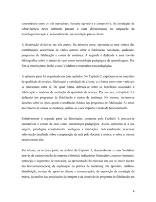 concorrência entre os três operadores, bastante agressiva e competitiva. As estratégias de
sobrevivência neste ambiente passam a estar direccionadas na vanguarda da
tecnologia/inovação e, nomeadamente, na orientação para o cliente.

A dissertação divide-se em três partes. Na primeira parte, apresenta-se uma síntese das
contribuições académicas de vários autores sobre a fidelização, satisfação, qualidade,
programas de fidelização e custos de mudança. A segunda é dedicada a uma revisão
bibliográfica sobre o estudo de caso como metodologia pedagógica de aprendizagem. Por
fim, a terceira parte, inclui o caso Vodafone e respectiva nota pedagógica.

A primeira parte foi organizada em dois capítulos. No Capítulo 2, exploram-se os conceitos
de qualidade do serviço, fidelização e satisfação do cliente, e a forma como estas variáveis
se relacionam entre si. De igual forma, debruça-se sobre os benefícios associados à
fidelização e modelos de avaliação da qualidade de serviço. Por sua vez, o Capítulo 3 é
dedicado aos programas de fidelização e custos de mudança. No mesmo, incluem-se
detalhes sobre os tipos, gestão e tendências futuras dos programas de fidelização. Ao nível
do conceito de custos de mudança, analisa-se o seu impacto e modo de funcionamento.

Relativamente à segunda parte da dissertação, composta pelo Capítulo 4, procura-se
caracterizar o estudo de caso como metodologia pedagógica. Assim, apresenta-se a sua
origem, paradigma construtivista, vantagens e limitações. Adicionalmente, revela-se
informação detalhada sobre a preparação da aula pelo docente e alunos, e sobre a mesma
propriamente dita.

Por último, na terceira parte, no âmbito do Capítulo 5, desenvolve-se o caso Vodafone
através da caracterização da empresa (historial, indicadores financeiros, recursos humanos,
estratégia e segmentos de mercado), da apresentação do mercado em que se insere (sector
das telecomunicações), da explanação da política de marketing mix (produto, tarifário,
distribuição, serviço de apoio ao cliente e comunicação), da exposição da estratégia de
marca, da análise das associações da imagem e da descrição do programa de fidelização em

9

 