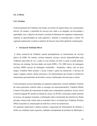 5.4. A Oferta

5.4.1. Produto

O posicionamento da Vodafone está focado, em termos de negócio-base, nas comunicações
móveis. No entanto, o portofólio de serviços tem vindo a ser alargado, em diversidade e
quantidade, com o objectivo de manter a posição de liderança nos segmentos empresariais,
respeitar as especificidades de cada segmento e salientar a orientação para o cliente. No
segmento empresarial, é notória a tentativa de fornecer uma oferta global de comunicações.

Serviços de Telefonia Móvel

A oferta comercial da Vodafone assenta principalmente no fornecimento de serviços
típicos de GSM. No entanto, existem inúmeros serviços móveis disponibilizados pela
Vodafone, para além da voz, a todos os seus clientes, de entre os quais se pode destacar:
Serviços em roaming; Serviços dados em modo GPRS e 3G; SMS (envio de mensagens
escritas); MMS (serviço de mensagens multimédia - fotografias, vídeos, som ou texto
longo); Vodafone Mail (receber e enviar e-mails a partir do telemóvel); e Serviços de
toques, imagens, postais, alertas noticiosos e de entretenimento que tornam os telemóveis
instrumentos personalizados de diversão e acesso a informação relevante para o cliente.

Como principais serviços destinados ao segmento empresarial, convém sublinhar: Controlo
de custos (permitem controlo sobre os encargos em telecomunicações); Vodafone Mobile
Connect Card (placa de transmissão de dados para computadores portáteis); Acesso móvel
à internet (ligação PC portátil ao telemóvel, acesso via WAP); Localização celular (permite
ter acesso, em qualquer momento, a informação sobre a localização dos telemóveis); Redes
privadas virtuais (rede virtual entre as extensões fixas e os telemóveis); Vodafone Wireless
Office (concentra as comunicações de rede fixa e móvel nos telemóveis).
No segmento empresarial, é prática corrente a negociação do fornecimento de telefones e
tarifas em condições muito especiais, mediante contrapartidas de períodos de fidelização e

91

 