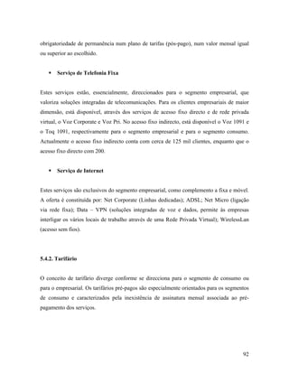 obrigatoriedade de permanência num plano de tarifas (pós-pago), num valor mensal igual
ou superior ao escolhido.

Serviço de Telefonia Fixa

Estes serviços estão, essencialmente, direccionados para o segmento empresarial, que
valoriza soluções integradas de telecomunicações. Para os clientes empresariais de maior
dimensão, está disponível, através dos serviços de acesso fixo directo e de rede privada
virtual, o Voz Corporate e Voz Pri. No acesso fixo indirecto, está disponível o Voz 1091 e
o Toq 1091, respectivamente para o segmento empresarial e para o segmento consumo.
Actualmente o acesso fixo indirecto conta com cerca de 125 mil clientes, enquanto que o
acesso fixo directo com 200.

Serviço de Internet

Estes serviços são exclusivos do segmento empresarial, como complemento a fixa e móvel.
A oferta é constituída por: Net Corporate (Linhas dedicadas); ADSL; Net Micro (ligação
via rede fixa); Data – VPN (soluções integradas de voz e dados, permite às empresas
interligar os vários locais de trabalho através de uma Rede Privada Virtual); WirelessLan
(acesso sem fios).

5.4.2. Tarifário

O conceito de tarifário diverge conforme se direcciona para o segmento de consumo ou
para o empresarial. Os tarifários pré-pagos são especialmente orientados para os segmentos
de consumo e caracterizados pela inexistência de assinatura mensal associada ao prépagamento dos serviços.

92

 