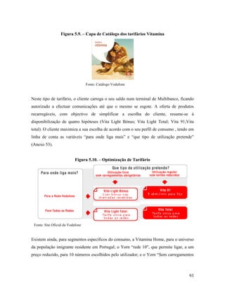 Figura 5.9. – Capa de Catálogo dos tarifários Vitamina

Fonte: Catálogo Vodafone

Neste tipo de tarifário, o cliente carrega o seu saldo num terminal de Multibanco, ficando
autorizado a efectuar comunicações até que o mesmo se esgote. A oferta de produtos
recarregáveis, com objectivo de simplificar a escolha do cliente, resume-se à
disponibilização de quatro hipóteses (Vita Light Bónus; Vita Light Total; Vita 91;Vita
total). O cliente maximiza a sua escolha de acordo com o seu perfil de consumo , tendo em
linha de conta as variáveis “para onde liga mais” e “que tipo de utilização pretende”
(Anexo 53).

Figura 5.10. – Optimização de Tarifário

9

1

Fonte: Site Oficial da Vodafone

Existem ainda, para segmentos específicos do consumo, a Vitamina Home, para o universo
da população imigrante residente em Portugal; o Yorn “rede 10", que permite ligar, a um
preço reduzido, para 10 números escolhidos pelo utilizador; e o Yorn “Sem carregamentos

93

 