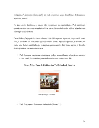 obrigatórios”, consumo mínimo de €5 em cada seis meses (estes dois últimos destinados ao
segmento jovem).

No caso destes tarifários, os saldos não consumidos são acumuláveis. Pode acontecer,
quando existem carregamentos obrigatórios, que o cliente ainda tenha saldo e seja obrigado
a carregar o seu telefone.

Os tarifários pós-pagos são essencialmente concebidos para o segmento empresarial. Neste
caso, o utilizador vai realizando ligações durante o mês. Após esse período, é enviada, por
carta, uma factura detalhada das respectivas comunicações Em linhas gerais, o desenho
destes planos de tarifas resumem-se a:

Pack Empresa: pacotes de minutos que podem ser partilhados pelos vários números
e com condições especiais para as chamadas entre eles (Anexo 54).

Figura 5.11. – Capa de Catálogo dos Tarifários Pack Empresa

Fonte: Catálogo Vodafone

Pack Pro: pacotes de minutos individuais (Anexo 55).

94

 