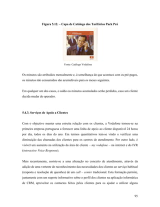 Figura 5.12. – Capa de Catálogo dos Tarifários Pack Pró

Fonte: Catálogo Vodafone

Os minutos são atribuídos mensalmente e, à semelhança do que acontece com os pré-pagos,
os minutos não consumidos são acumuláveis para os meses seguintes.

Em qualquer um dos casos, o saldo ou minutos acumulados serão perdidos, caso um cliente
decida mudar de operador.

5.4.3. Serviços de Apoio a Clientes

Com o objectivo manter uma estreita relação com os clientes, a Vodafone tornou-se na
primeira empresa portuguesa a fornecer uma linha de apoio ao cliente disponível 24 horas
por dia, todos os dias do ano. Em termos quantitativos tem-se vindo a verificar uma
diminuição das chamadas dos clientes para os centros de atendimento. Por outro lado, é
visível um aumento na utilização da área de cliente – my vodafone – na internet e do IVR
(interactive Voice Response).

Mais recentemente, assiste-se a uma alteração no conceito de atendimento, através da
adição de uma vertente de reconhecimento das necessidades dos clientes ao serviço habitual
(resposta e resolução de questões) de um call – center tradicional. Esta formação permite,
juntamente com um suporte informativo sobre o perfil dos clientes na aplicação informática
de CRM, aproveitar os contactos feitos pelos clientes para os ajudar a utilizar alguns

95

 