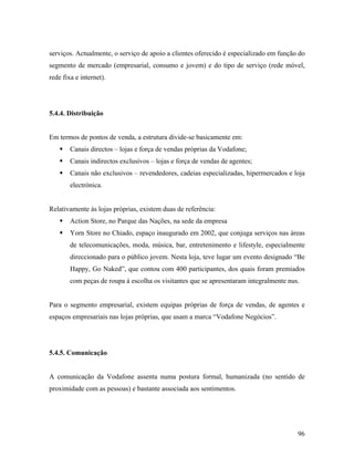 serviços. Actualmente, o serviço de apoio a clientes oferecido é especializado em função do
segmento de mercado (empresarial, consumo e jovem) e do tipo de serviço (rede móvel,
rede fixa e internet).

5.4.4. Distribuição

Em termos de pontos de venda, a estrutura divide-se basicamente em:
Canais directos – lojas e força de vendas próprias da Vodafone;
Canais indirectos exclusivos – lojas e força de vendas de agentes;
Canais não exclusivos – revendedores, cadeias especializadas, hipermercados e loja
electrónica.

Relativamente às lojas próprias, existem duas de referência:
Action Store, no Parque das Nações, na sede da empresa
Yorn Store no Chiado, espaço inaugurado em 2002, que conjuga serviços nas áreas
de telecomunicações, moda, música, bar, entretenimento e lifestyle, especialmente
direccionado para o público jovem. Nesta loja, teve lugar um evento designado “Be
Happy, Go Naked”, que contou com 400 participantes, dos quais foram premiados
com peças de roupa à escolha os visitantes que se apresentaram integralmente nus.

Para o segmento empresarial, existem equipas próprias de força de vendas, de agentes e
espaços empresariais nas lojas próprias, que usam a marca “Vodafone Negócios”.

5.4.5. Comunicação

A comunicação da Vodafone assenta numa postura formal, humanizada (no sentido de
proximidade com as pessoas) e bastante associada aos sentimentos.

96

 