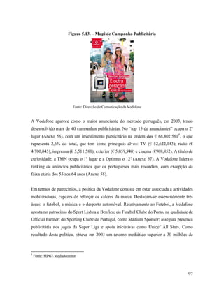 Figura 5.13. – Mupi de Campanha Publicitária

Fonte: Direcção de Comunicação da Vodafone

A Vodafone aparece como o maior anunciante do mercado português, em 2003, tendo
desenvolvido mais de 40 campanhas publicitárias. No “top 15 de anunciantes” ocupa o 2º
lugar (Anexo 56), com um investimento publicitário na ordem dos € 68,802,561 5, o que
representa 2,6% do total, que tem como principais alvos: TV (€ 52,622,143); rádio (€
4,700,045); imprensa (€ 5,511,580); exterior (€ 5,059,940) e cinema (€908,852). A título de
curiosidade, a TMN ocupa o 1º lugar e a Optimus o 12º (Anexo 57). A Vodafone lidera o
ranking de anúncios publicitários que os portugueses mais recordam, com excepção da
faixa etária dos 55 aos 64 anos (Anexo 58).

Em termos de patrocínios, a política da Vodafone consiste em estar associada a actividades
mobilizadoras, capazes de reforçar os valores da marca. Destacam-se essencialmente três
áreas: o futebol, a música e o desporto automóvel. Relativamente ao Futebol, a Vodafone
aposta no patrocínio do Sport Lisboa e Benfica; do Futebol Clube do Porto, na qualidade de
Official Partner; do Sporting Clube de Portugal, como Stadium Sponsor; assegura presença
publicitária nos jogos da Super Liga e apoia iniciativas como Unicef All Stars. Como
resultado desta política, obteve em 2003 um retorno mediático superior a 30 milhões de

5

Fonte: MPG  MediaMonitor

97

 