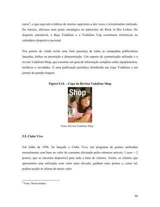 euros 6, o que equivale a índices de retorno superiores a dez vezes o investimento realizado.
Na música, efectuou uma posta estratégica no patrocínio do Rock in Rio Lisboa. No
desporto automóvel, a Baja Vodafone e a Vodafone Cup constituem referências no
calendário desportivo nacional.

Nos pontos de venda existe uma forte presença de todas as campanhas publicitárias
lançadas, ênfase na promoção e demonstração. Um suporte de comunicação utilizado é a
revista Vodafone Shop, que constitui um guia de informação completo sobre equipamentos,
tarifários e novidades. É uma publicação periódica distribuída nas lojas Vodafone e em
jornais de grande tiragem.

Figura 5.14. – Capa da Revista Vodafone Shop

Fonte: Revista Vodafone Shop

5.5. Clube Viva

Em Julho de 1998, foi lançado o Clube Viva, um programa de pontos atribuídos
mensalmente com base no valor do consumo efectuado pelos números móveis, 1 euro = 2
pontos, que se encontra disponível para toda a base de clientes. Assim, os clientes que
apresentem uma utilização com valor mais elevado, ganham mais pontos e, como tal,
podem aceder às ofertas de maior valor.

6

Fonte: Memorandum

98

 