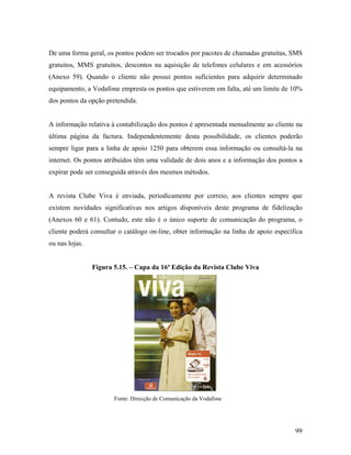 De uma forma geral, os pontos podem ser trocados por pacotes de chamadas gratuitas, SMS
gratuitos, MMS gratuitos, descontos na aquisição de telefones celulares e em acessórios
(Anexo 59). Quando o cliente não possui pontos suficientes para adquirir determinado
equipamento, a Vodafone empresta os pontos que estiverem em falta, até um limite de 10%
dos pontos da opção pretendida.

A informação relativa à contabilização dos pontos é apresentada mensalmente ao cliente na
última página da factura. Independentemente desta possibilidade, os clientes poderão
sempre ligar para a linha de apoio 1250 para obterem essa informação ou consultá-la na
internet. Os pontos atribuídos têm uma validade de dois anos e a informação dos pontos a
expirar pode ser conseguida através dos mesmos métodos.

A revista Clube Viva é enviada, periodicamente por correio, aos clientes sempre que
existem novidades significativas nos artigos disponíveis deste programa de fidelização
(Anexos 60 e 61). Contudo, este não é o único suporte de comunicação do programa, o
cliente poderá consultar o catálogo on-line, obter informação na linha de apoio específica
ou nas lojas.

Figura 5.15. – Capa da 16ª Edição da Revista Clube Viva

Fonte: Direcção de Comunicação da Vodafone

99

 