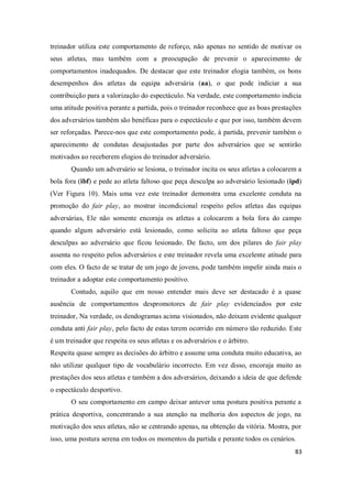 83
treinador utiliza este comportamento de reforço, não apenas no sentido de motivar os
seus atletas, mas também com a preocupação de prevenir o aparecimento de
comportamentos inadequados. De destacar que este treinador elogia também, os bons
desempenhos dos atletas da equipa adversária (aa), o que pode indiciar a sua
contribuição para a valorização do espectáculo. Na verdade, este comportamento indicia
uma atitude positiva perante a partida, pois o treinador reconhece que as boas prestações
dos adversários também são benéficas para o espectáculo e que por isso, também devem
ser reforçadas. Parece-nos que este comportamento pode, à partida, prevenir também o
aparecimento de condutas desajustadas por parte dos adversários que se sentirão
motivados ao receberem elogios do treinador adversário.
Quando um adversário se lesiona, o treinador incita os seus atletas a colocarem a
bola fora (ibf) e pede ao atleta faltoso que peça desculpa ao adversário lesionado (ipd)
(Ver Figura 10). Mais uma vez este treinador demonstra uma excelente conduta na
promoção do fair play, ao mostrar incondicional respeito pelos atletas das equipas
adversárias, Ele não somente encoraja os atletas a colocarem a bola fora do campo
quando algum adversário está lesionado, como solicita ao atleta faltoso que peça
desculpas ao adversário que ficou lesionado. De facto, um dos pilares do fair play
assenta no respeito pelos adversários e este treinador revela uma excelente atitude para
com eles. O facto de se tratar de um jogo de jovens, pode também impelir ainda mais o
treinador a adoptar este comportamento positivo.
Contudo, aquilo que em nosso entender mais deve ser destacado é a quase
ausência de comportamentos despromotores de fair play evidenciados por este
treinador, Na verdade, os dendogramas acima visionados, não deixam evidente qualquer
conduta anti fair play, pelo facto de estas terem ocorrido em número tão reduzido. Este
é um treinador que respeita os seus atletas e os adversários e o árbitro.
Respeita quase sempre as decisões do árbitro e assume uma conduta muito educativa, ao
não utilizar qualquer tipo de vocabulário incorrecto. Em vez disso, encoraja muito as
prestações dos seus atletas e também a dos adversários, deixando a ideia de que defende
o espectáculo desportivo.
O seu comportamento em campo deixar antever uma postura positiva perante a
prática desportiva, concentrando a sua atenção na melhoria dos aspectos de jogo, na
motivação dos seus atletas, não se centrando apenas, na obtenção da vitória. Mostra, por
isso, uma postura serena em todos os momentos da partida e perante todos os cenários.
 