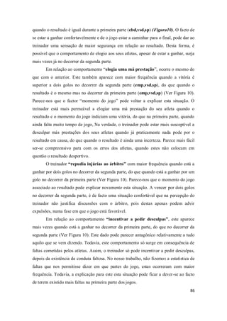 86
quando o resultado é igual durante a primeira parte (ebd,vsd,sp) (Figura10). O facto de
se estar a ganhar confortavelmente e de o jogo estar a caminhar para o final, pode dar ao
treinador uma sensação de maior segurança em relação ao resultado. Desta forma, é
possível que o comportamento de elogio aos seus atletas, apesar de estar a ganhar, surja
mais vezes já no decorrer da segunda parte.
Em relação ao comportamento “elogia uma má prestação”, ocorre o mesmo do
que com o anterior. Este também aparece com maior frequência quando a vitória é
superior a dois golos no decorrer da segunda parte (emp,vsd,sp), do que quando o
resultado é o mesmo mas no decorrer da primeira parte (emp,vsd,sp) (Ver Figura 10).
Parece-nos que o factor “momento do jogo” pode voltar a explicar esta situação. O
treinador está mais permeável a elogiar uma má prestação do seu atleta quando o
resultado e o momento do jogo indiciam uma vitória, do que na primeira parte, quando
ainda falta muito tempo de jogo, Na verdade, o treinador pode estar mais susceptível a
desculpar más prestações dos seus atletas quando já praticamente nada pode por o
resultado em causa, do que quando o resultado é ainda uma incerteza. Parece mais fácil
ser-se compreensivo para com os erros dos atletas, quando estes não colocam em
questão o resultado desportivo.
O treinador “repudia injúrias ao árbitro” com maior frequência quando está a
ganhar por dois golos no decorrer da segunda parte, do que quando está a ganhar por um
golo no decorrer da primeira parte (Ver Figura 10). Parece-nos que o momento do jogo
associado ao resultado pode explicar novamente esta situação. A vencer por dois golos
no decorrer da segunda parte, é de facto uma situação confortável que na percepção do
treinador não justifica discussões com o árbitro, pois destas apenas podem advir
expulsões, numa fase em que o jogo está favorável.
Em relação ao comportamento “incentivar a pedir desculpas”, este aparece
mais vezes quando está a ganhar no decorrer da primeira parte, do que no decorrer da
segunda parte (Ver Figura 10). Este dado pode parecer antagónico relativamente a tudo
aquilo que se vem dizendo. Todavia, este comportamento só surge em consequência de
faltas cometidas pelos atletas. Assim, o treinador só pode incentivar a pedir desculpas,
depois da existência de conduta faltosa. No nosso trabalho, não fizemos a estatística de
faltas que nos permitisse dizer em que partes do jogo, estas ocorreram com maior
frequência. Todavia, a explicação para este esta situação pode ficar a dever-se ao facto
de terem existido mais faltas na primeira parte dos jogos.
 
