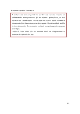 92
Conclusão Geral do Treinador 2
A análise deste treinador permite-nos concluir que o mesmo apresenta um
comportamento muito positivo no que diz respeito à promoção do fair play.
Apresenta um comportamento elogioso para com os seus atletas em todos os
momentos do jogo, independentemente do resultado. Além disso, elogia também
os bons desempenhos dos adversários, revelando uma postura positiva perante a
competição.
Conclui-se, desta forma, que este treinador revela um comportamento de
promoção do espírito de fair play.
 