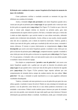 96
B) Relação entre condutas de maior e menor frequência (Em função do momento do
jogo e do resultado)
Como poderemos verificar o resultado associado ao momento do jogo têm
influência nas condutas do treinador.
Assim, o treinador elogia más prestações com maior frequência quando está a
vencer por um golo na primeira parte (emp,vu,pp) do que quando está a vencer por mais
de dois golos na segunda parte (emp,vsd,sp) (Ver Figura 17). Conclui-se que o facto de
estar a vencer pela margem mínima no decorrer na primeira parte, gera mais
comportamentos de suporte afectivo positivo. De facto, o treinador sente que a vitória não
é ainda um dado adquirido e que convém manter os seus atletas motivados, sobretudo
quando estes evidenciam más prestações. Assim, reforça as suas acções, mesmo quando
estas não são as esperadas, com o intuito de mantê-los motivados. Todavia, quando a
vitória é por mais de dois golos, sendo que o resultado já não está em causa, o treinador é
menos afectuoso. O mesmo se passa relativamente ao comportamento elogia o bom
desempenho que ocorre com maior frequência quando o resultado é uma vitória por um
golo no decorrer da primeira parte (ebd,vu,pp), comparativamente a quando o resultado é
uma vitória por mais de dois golos no decorrer na segunda parte (ebd,vsd,sp) (Ver Figura
17). Ao que parece, o treinador volta a ser mais positivo para com os seus atletas quando
o resultado é menos favorável à equipa.
Em relação ao comportamento “permite o uso de palavrões“ este ocorre com
maior frequência quando está a ganhar por um golo no decorrer da primeira parte
(pup,vu,pp) do que quando está a vencer por mais de dois golos no decorrer da segunda
parte (pup,vsd,sp) (Ver Figura 17).Em primeiro lugar importa salientar que este
comportamento do treinador deriva sempre da conduta anterior dos seus atletas “dizer
palavrões”. Ou seja, o treinador só pode manifestá-la se os seus jogadores utilizarem
vocabulário desadequado.
Todavia, o treinador está mais permissivo ao uso de palavrões por parte dos seus
atletas quando o resultado é menos favorável. Poderá ser uma estratégia do treinador que
permite o uso de palavrões como forma de os seus atletas poderem exteriorizar a sua
ansiedade e nervosismo. Poderá revelar também pouco interesse por parte do treinador
para com esta questão, num momento do jogo onde aquilo que mais interessa é fornecer
informações que permitam dilatar o resultado. Acreditamos, ainda, que o treinador possa
 