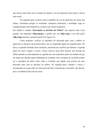 97
não intervir pelo facto de no mundo do futebol o uso de palavrões fazer parte o léxico
mais usual.
Na segunda parte ocorrem menos episódios de uso de palavrões por parte dos
atletas, certamente porque os resultados vantajosos diminuem a ansiedade, logo os
comportamentos anti-desportivos ocorrem com menor frequência.
Em relação à conduta “desrespeita as decisões do árbitro” esta aparece mais vezes
quando está empatado (ddj,emp.pp), a ganhar por um (ddj,vu.pp) e por dois golos
(ddj,vd.pp) durante a primeira parte (Ver Figura 17).
Como podemos verificar os episódios de discussão para com o árbitro só
aparecem no decorrer da primeira parte, não se registando algum na segunda parte. De
facto, as partidas filmadas deste treinador, permitem-nos concluir que durante a segunda
parte ele esteve sempre a vencer. Assim, torna-se mais fácil discutir uma decisão do
árbitro quando se está empatado ou a ganhar por um na primeira parte, na medida em que
há ainda uma grande imprevisibilidade do resultado. Esta incógnita do resultado poderá
ser a causadora de maior stress sobre o treinador que adopta uma postura de mais
discussão para com as decisões do árbitro. Na segunda parte, estando a vencer e
encontrando-se o jogo cada vez mais perto do final, é normal que o treinador, não discuta,
pois o resultado já não está em causa.
 