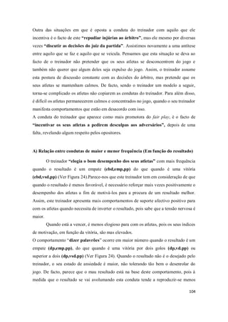 104
Outra das situações em que é oposta a conduta do treinador com aquilo que ele
incentiva é o facto de este “repudiar injúrias ao árbitro”, mas ele mesmo por diversas
vezes “discutir as decisões do juiz da partida”. Assistimos novamente a uma antítese
entre aquilo que se faz e aquilo que se veicula. Pensamos que esta situação se deva ao
facto de o treinador não pretender que os seus atletas se desconcentrem do jogo e
também não querer que algum deles seja expulso do jogo. Assim, o treinador assume
esta postura de discussão constante com as decisões do árbitro, mas pretende que os
seus atletas se mantenham calmos. De facto, sendo o treinador um modelo a seguir,
torna-se complicado os atletas não copiarem as condutas do treinador. Para além disso,
é difícil os atletas permanecerem calmos e concentrados no jogo, quando o seu treinador
manifesta comportamentos que estão em desacordo com isso.
A conduta do treinador que aparece como mais promotora do fair play, é o facto de
“incentivar os seus atletas a pedirem desculpas aos adversários”, depois de uma
falta, revelando algum respeito pelos opositores.
A) Relação entre condutas de maior e menor frequência (Em função do resultado)
O treinador “elogia o bom desempenho dos seus atletas” com mais frequência
quando o resultado é um empate (ebd,emp,pp) do que quando é uma vitória
(ebd,vsd,pp) (Ver Figura 24).Parece-nos que este treinador tem em consideração de que
quando o resultado é menos favorável, é necessário reforçar mais vezes positivamente o
desempenho dos atletas a fim de motivá-los para a procura de um resultado melhor.
Assim, este treinador apresenta mais comportamentos de suporte afectivo positivo para
com os atletas quando necessita de inverter o resultado, pois sabe que a tensão nervosa é
maior.
Quando está a vencer, é menos elogioso para com os atletas, pois os seus índices
de motivação, em função da vitória, são mas elevados.
O comportamento “dizer palavrões” ocorre em maior número quando o resultado é um
empate (dp,emp.pp), do que quando é uma vitória por dois golos (dp,vd.pp) ou
superior a dois (dp,vsd.pp) (Ver Figura 24). Quando o resultado não é o desejado pelo
treinador, o seu estado de ansiedade é maior, não tolerando tão bem o desenrolar do
jogo. De facto, parece que o mau resultado está na base deste comportamento, pois à
medida que o resultado se vai avolumando esta conduta tende a reproduzir-se menos
 