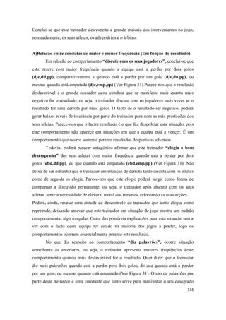 116
Conclui-se que este treinador desrespeita a grande maioria dos intervenientes no jogo,
nomeadamente, os seus atletas, os adversários e o árbitro.
A)Relação entre condutas de maior e menor frequência (Em função do resultado)
Em relação ao comportamento “discute com os seus jogadores”, conclui-se que
este ocorre com maior frequência quando a equipa está a perder por dois golos
(dje,dd,pp), comparativamente a quando está a perder por um golo (dje,du,pp), ou
mesmo quando está empatada (dje,emp,pp) (Ver Figura 31).Parece-nos que o resultado
desfavorável é o grande causador desta conduta que se manifesta mais quanto mais
negativo for o resultado, ou seja, o treinador discute com os jogadores mais vezes se o
resultado for uma derrota por mais golos. O facto de o resultado ser negativo, poderá
gerar baixos níveis de tolerância por parte do treinador para com as más prestações dos
seus atletas. Parece-nos que o factor resultado é o que faz despoletar esta situação, pois
este comportamento não aparece em situações em que a equipa está a vencer. É um
comportamento que ocorre somente perante resultados desportivos adversos.
Todavia, poderá parecer antagónico afirmar que este treinador “elogia o bom
desempenho” dos seus atletas com maior frequência quando está a perder por dois
golos (ebd,dd,pp), do que quando está empatado (ebd,emp,pp) (Ver Figura 31). Não
deixa de ser estranho que o treinador em situação de derrota tanto discuta com os atletas
como de seguida os elogie. Parece-nos que este elogio poderá surgir como forma de
compensar a discussão permanente, ou seja, o treinador após discutir com os seus
atletas, sente a necessidade de elevar o moral dos mesmos, reforçando as suas acções.
Poderá, ainda, revelar uma atitude de descontrolo do treinador que tanto elogia como
repreende, deixando antever que este treinador em situação de jogo mostra um padrão
comportamental algo irregular. Outra das possíveis explicações para esta situação tem a
ver com o facto desta equipa ter estado na maioria dos jogos a perder, logo os
comportamentos ocorrem essencialmente perante este resultado.
No que diz respeito ao comportamento “diz palavrões”, ocorre situação
semelhante às anteriores, ou seja, o treinador apresenta maiores frequências deste
comportamento quando mais desfavorável for o resultado. Quer dizer que o treinador
diz mais palavrões quando está a perder pois dois golos, do que quando está a perder
por um golo, ou mesmo quando está empatado (Ver Figura 31). O uso de palavrões por
parte deste treinador é uma constante que tanto serve para manifestar o seu desagrado
 