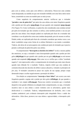 117
para com os atletas, como para com árbitros e adversários. Parece-nos uma conduta
muito desajustada, na medida em que este treinador trabalha com uma faixa etária muito
baixa, assumindo-se como um modelo para os mais jovens.
Como sequência do comportamento anterior verifica-se que o treinador
“permite o uso de palavrões” por parte dos seus atletas com maior frequência quando
está a perder por dois golos (pup,dd,pp), do que quando está empatado (pup,emp,pp)
(Ver Figura 31). Como verificamos, os palavrões são considerados uma conduta normal
por parte do treinador que não somente os utiliza, como também permite o seu uso por
parte dos seus atletas. Esta situação poderá ser explicada pelo facto de o treinador não
considerar o uso de palavrões como uma conduta desajustada, pois ele mesmo os utiliza.
Poderá, ainda, ser explicado pelo facto de o treinador considerar que muitas vezes o uso
deste vocabulário surge como forma de os atletas libertarem a sua tensão e ansiedade.
Todavia, não deixa de ser preocupante esta conduta por parte do treinador que é passivo
perante a utilização de palavrões pelos seus atletas.
O comportamento “desrespeita as decisões do árbitro” revela o mesmo padrão
dos anteriores, ou seja, o treinador é mais desrespeitador quando está a perder por dois
golos (ddj,dd,pp) do que quando está a perder por um golo (ddj,du,pp) ou até mesmo
quando está empatado (ddj,emp,pp). Mais uma vez se verifica que o efeito “resultado
negativo”, tem repercussões sobre o comportamento do treinador que tanto mais discute
quando mais dilatado for o resultado. Todavia, importa referir que esta conduta de
constante discussão das decisões do árbitro é pouco educativa, violando os princípios do
fair play. O treinador concentra-se pouco nas acções da sua equipa, porque ocupa
demasiado tempo a avaliar negativamente a prestação do árbitro.
Em relação ao comportamento “encoraja a fazer faltas” este ocorre com mais
frequência quando a equipa está a perder por dois golos (eff,dd,pp), do que quando o
resultado é um empate (eff,emp,pp). Parece-nos notório novamente que o resultado
desportivo tem grande influência na adopção deste comportamento, ou seja, o treinador
incentiva mais os seus atletas a serem violentos com os adversários, quanto mais
desfavorável é o resultado. Todavia, independentemente do desfecho, esta é uma
conduta condenável, pois evidencia desrespeito pela integridade física e saúde dos
adversários. Além disso, promove nos seus atletas a agressividade, o desrespeito pelo
outro.
 