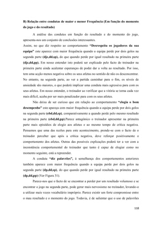 118
B) Relação entre condutas de maior e menor Frequência (Em função do momento
do jogo e do resultado)
A análise das condutas em função do resultado e do momento do jogo,
apresenta-nos um conjunto de conclusões interessantes.
Assim, no que diz respeito ao comportamento “Desrespeita os jogadores da sua
equipa” este aparece com maior frequência quando a equipa perde por dois golos na
segunda parte (dje,dd,sp), do que quando perde por igual resultado na primeira parte
(dje,dd,pp). Em nosso entender isto poderá ser explicado pelo facto do treinador na
primeira parte ainda acalentar esperanças de poder dar a volta ao resultado. Por isso,
tem uma acção menos negativa sobre os seus atletas no sentido de não os desconcentrar.
No entanto, na segunda parte, ao ver a partida caminhar para o fim, os níveis de
ansiedade são maiores, o que poderá implicar uma conduta mais agressiva para com os
seus atletas. Em nosso entender, o treinador ao verificar que a vitória se torna cada vez
mais difícil, acaba por ser mais penalizador para com os seus atletas.
Não deixa de ser curioso que em relação ao comportamento “elogia o bom
desempenho” este apareça com maior frequência quando a equipa perde por dois golos
na segunda parte (ebd,dd,sp), comparativamente a quando perde pelo mesmo resultado
na primeira parte (ebd,dd,pp).Parece antagónico o treinador apresentar na primeira
parte mais episódios de elogio aos atletas e ao mesmo tempo de crítica negativa.
Pensamos que uma das razões para este acontecimento, prende-se com o facto de o
treinador perceber que após a crítica negativa, deve reforçar positivamente o
comportamento dos atletas. Outras das possíveis explicações poderá ter a ver com a
inconstância comportamental do treinador que tanto é capaz de elogiar como no
momento seguinte, está a repreender.
A conduta “diz palavrões”, à semelhança dos comportamentos anteriores
também aparece com maior frequência quando a equipa perde por dois golos na
segunda parte (dp,dd,sp), do que quando perde por igual resultado na primeira parte
(dp,dd,pp) (Ver Figura 31).
Parece-nos que o facto de se encontrar a perder por um resultado volumoso e se
encontrar o jogo na segunda parte, pode gerar mais nervosismo no treinador, levando-o
a utilizar mais vezes vocabulário impróprio. Parece existir um forte compromisso entre
o mau resultado e o momento do jogo. Todavia, é de salientar que o uso de palavrões
 